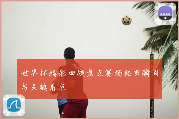 世界杯精彩回顾盘点赛场经典瞬间与关键看点