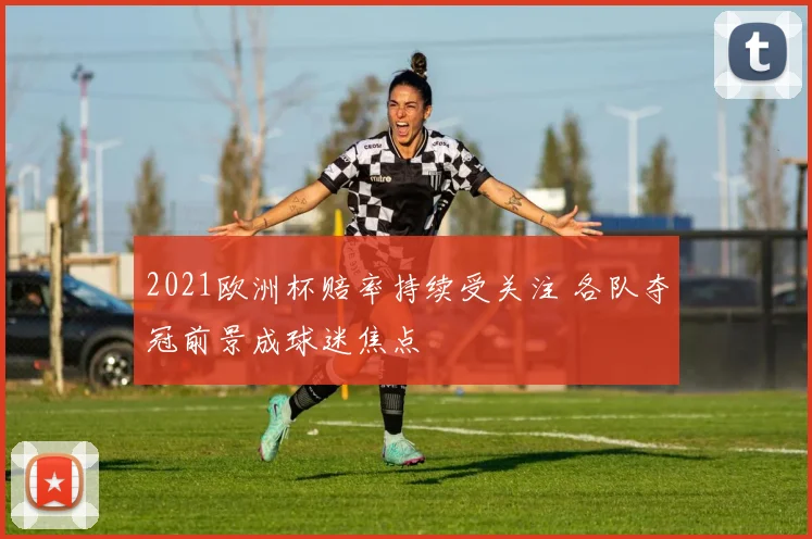 2021欧洲杯赔率持续受关注 各队夺冠前景成球迷焦点