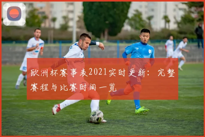 欧洲杯赛事表2021实时更新：完整赛程与比赛时间一览