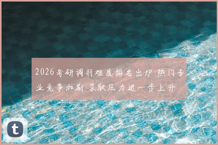 2026考研调剂难度排名出炉 热门专业竞争加剧 录取压力进一步上升