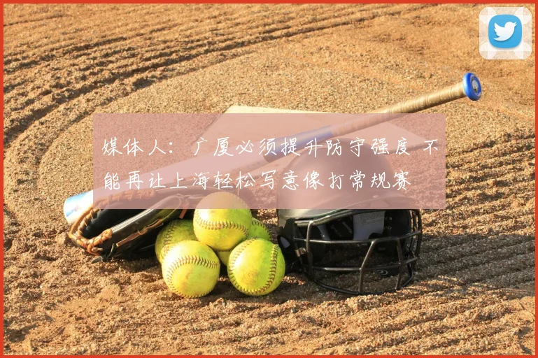 媒体人：广厦必须提升防守强度 不能再让上海轻松写意像打常规赛