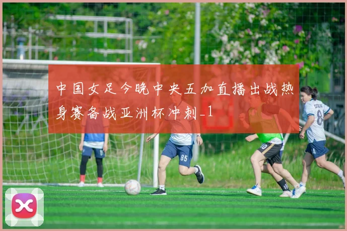 中国女足今晚中央五加直播出战热身赛备战亚洲杯冲刺_1