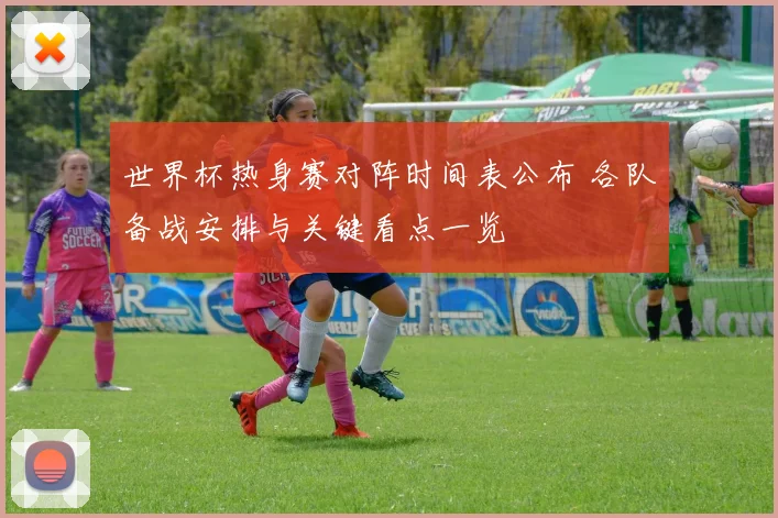 世界杯热身赛对阵时间表公布 各队备战安排与关键看点一览