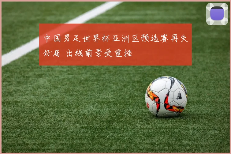 中国男足世界杯亚洲区预选赛再失好局 出线前景受重挫