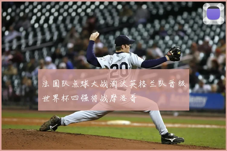法国队点球大战淘汰英格兰队晋级世界杯四强将战摩洛哥