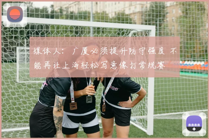 媒体人:广厦必须提升防守强度 不能再让上海轻松写意像打常规赛