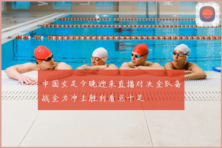 中国女足今晚迎来直播对决全队备战全力冲击胜利看点十足