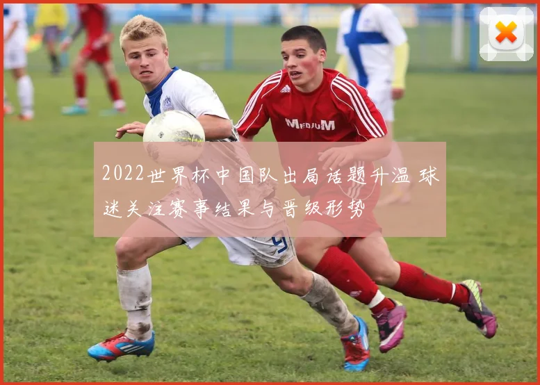 2022世界杯中国队出局话题升温 球迷关注赛事结果与晋级形势