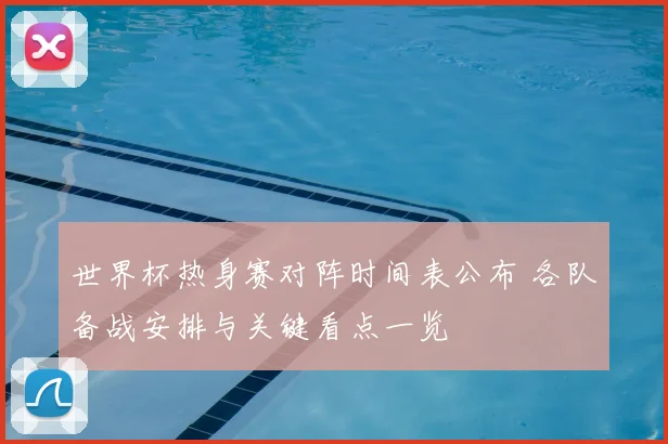 世界杯热身赛对阵时间表公布 各队备战安排与关键看点一览