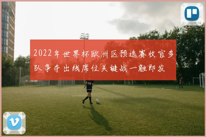 2022年世界杯欧洲区预选赛收官多队争夺出线席位关键战一触即发