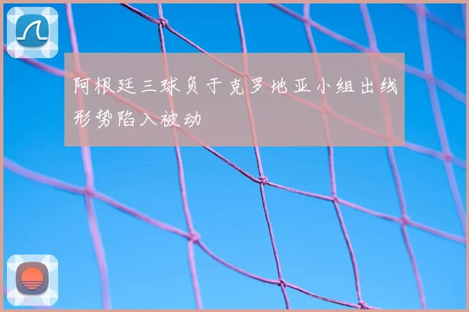 阿根廷三球负于克罗地亚小组出线形势陷入被动
