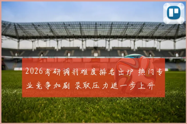 2026考研调剂难度排名出炉 热门专业竞争加剧 录取压力进一步上升