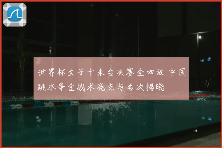 世界杯女子十米台决赛全回放 中国跳水争金战术亮点与名次揭晓