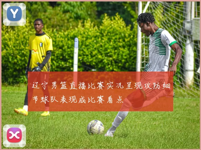 辽宁男篮直播比赛实况呈现攻防细节球队表现成比赛看点