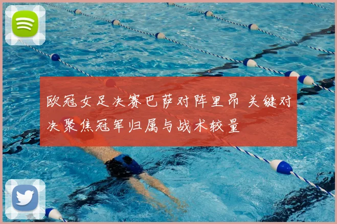 欧冠女足决赛巴萨对阵里昂 关键对决聚焦冠军归属与战术较量