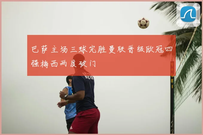 巴萨主场三球完胜曼联晋级欧冠四强梅西两度破门