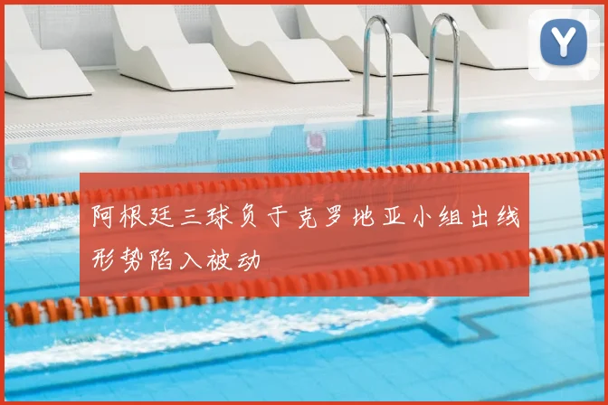 阿根廷三球负于克罗地亚小组出线形势陷入被动