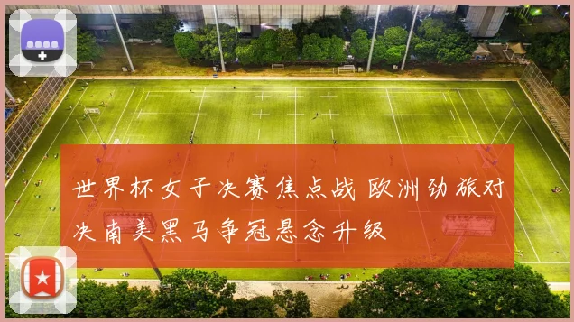 世界杯女子决赛焦点战 欧洲劲旅对决南美黑马争冠悬念升级