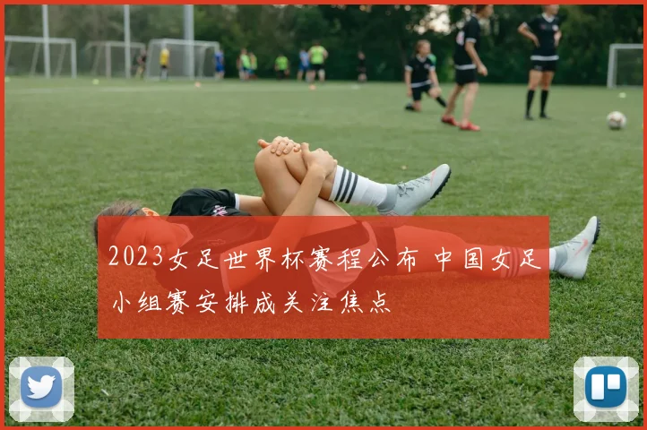 2023女足世界杯赛程公布 中国女足小组赛安排成关注焦点