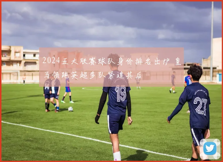 2024五大联赛球队身价排名出炉 皇马领跑英超多队紧追其后