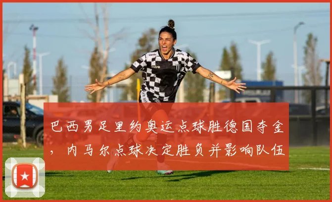 巴西男足里约奥运点球胜德国夺金，内马尔点球决定胜负并影响队伍士气