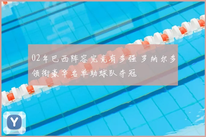 02年巴西阵容究竟有多强 罗纳尔多领衔豪华名单助球队夺冠