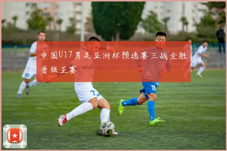 中国U17男足亚洲杯预选赛三战全胜晋级正赛
