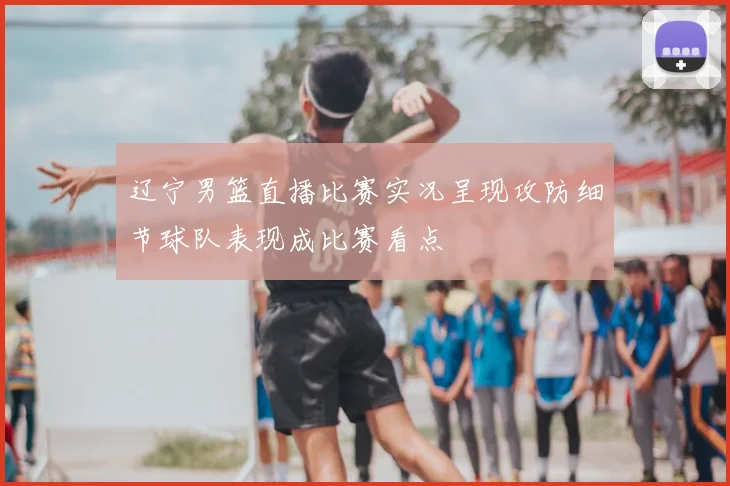 辽宁男篮直播比赛实况呈现攻防细节球队表现成比赛看点