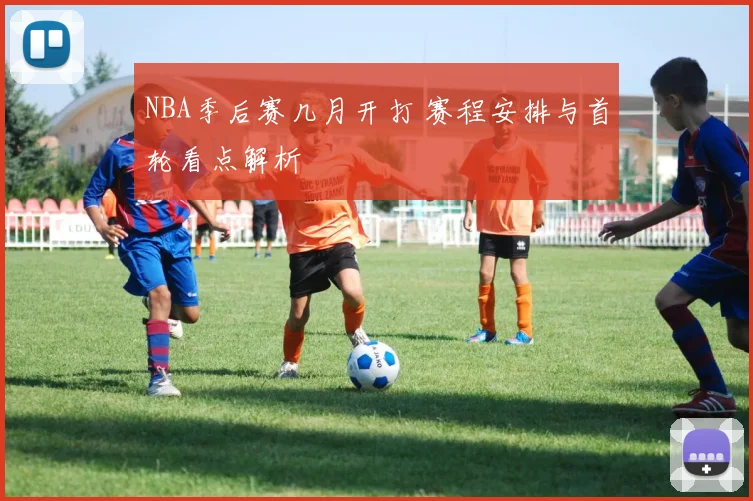 NBA季后赛几月开打 赛程安排与首轮看点解析