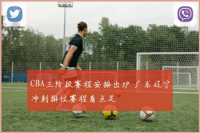 CBA三阶段赛程安排出炉 广东辽宁冲刺排位赛程看点足