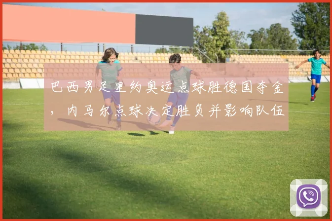 巴西男足里约奥运点球胜德国夺金，内马尔点球决定胜负并影响队伍士气